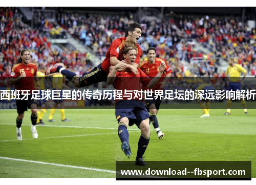西班牙足球巨星的传奇历程与对世界足坛的深远影响解析 西班牙足球巨星的传奇历程与对世界足坛的深远影响解析