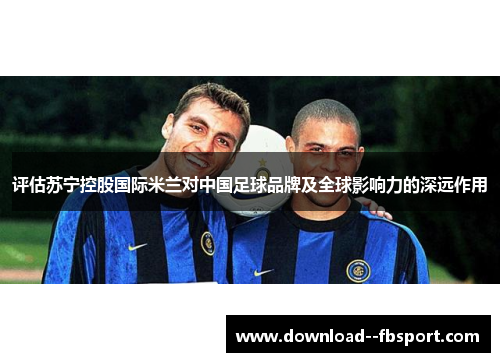评估苏宁控股国际米兰对中国足球品牌及全球影响力的深远作用 评估苏宁控股国际米兰对中国足球品牌及全球影响力的深远作用