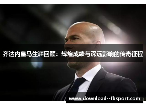 齐达内皇马生涯回顾：辉煌成绩与深远影响的传奇征程