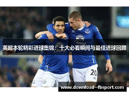 英超本轮精彩进球集锦：十大必看瞬间与最佳进球回顾
