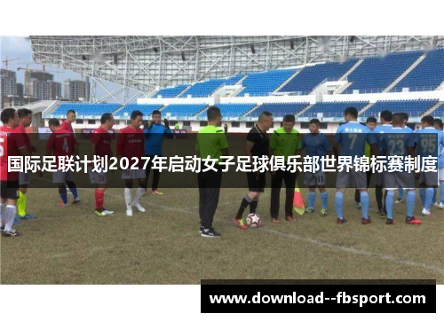 国际足联计划2027年启动女子足球俱乐部世界锦标赛制度 国际足联计划2027年启动女子足球俱乐部世界锦标赛制度