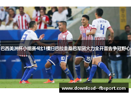 巴西美洲杯小组赛4比1横扫巴拉圭桑巴军团火力全开宣告争冠野心