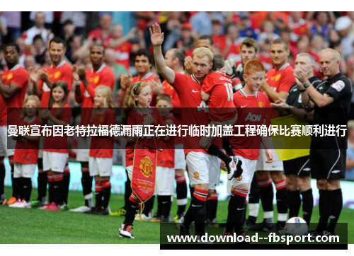 曼联宣布因老特拉福德漏雨正在进行临时加盖工程确保比赛顺利进行