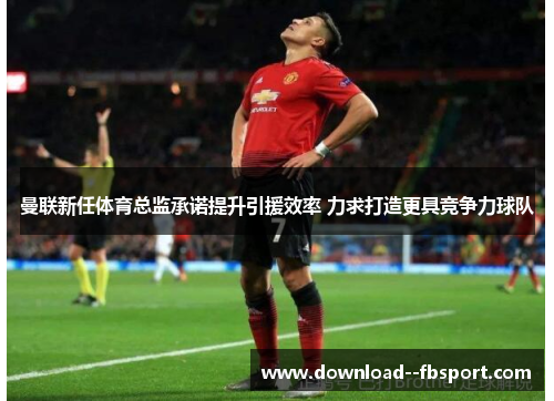 曼联新任体育总监承诺提升引援效率 力求打造更具竞争力球队